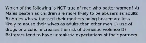 Which of the following is NOT true of men who batter women? A) Males beaten as children are more likely to be abusers as adults B) Males who witnessed their mothers being beaten are less likely to abuse their wives as adults than other men C) Use of drugs or alcohol increases the risk of domestic violence D) Batterers tend to have unrealistic expectations of their partners