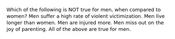 Which of the following is NOT true for men, when compared to women? Men suffer a high rate of violent victimization. Men live longer than women. Men are injured more. Men miss out on the joy of parenting. All of the above are true for men.