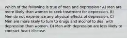 Which of the following is true of men and depression? A) Men are more likely than women to seek treatment for depression. B) Men do not experience any physical effects of depression. C) Men are more likely to turn to drugs and alcohol to deal with depression than women. D) Men with depression are less likely to contract heart disease.