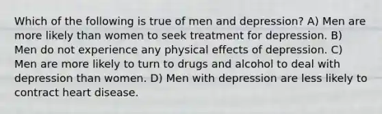 Which of the following is true of men and depression? A) Men are more likely than women to seek treatment for depression. B) Men do not experience any physical effects of depression. C) Men are more likely to turn to drugs and alcohol to deal with depression than women. D) Men with depression are less likely to contract heart disease.