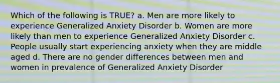 Which of the following is TRUE? a. Men are more likely to experience Generalized Anxiety Disorder b. Women are more likely than men to experience Generalized Anxiety Disorder c. People usually start experiencing anxiety when they are middle aged d. There are no gender differences between men and women in prevalence of Generalized Anxiety Disorder