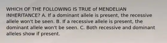 WHICH OF THE FOLLOWING IS TRUE of MENDELIAN INHERITANCE? A. If a dominant allele is present, the recessive allele won't be seen. B. If a recessive allele is present, the dominant allele won't be seen. C. Both recessive and dominant alleles show if present.