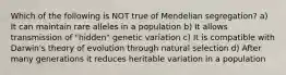 Which of the following is NOT true of Mendelian segregation? a) It can maintain rare alleles in a population b) It allows transmission of "hidden" genetic variation c) It is compatible with Darwin's theory of evolution through natural selection d) After many generations it reduces heritable variation in a population