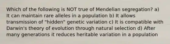 Which of the following is NOT true of Mendelian segregation? a) It can maintain rare alleles in a population b) It allows transmission of "hidden" genetic variation c) It is compatible with Darwin's theory of evolution through natural selection d) After many generations it reduces heritable variation in a population