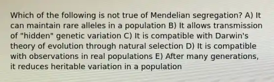 Which of the following is not true of Mendelian segregation? A) It can maintain rare alleles in a population B) It allows transmission of "hidden" genetic variation C) It is compatible with Darwin's theory of evolution through natural selection D) It is compatible with observations in real populations E) After many generations, it reduces heritable variation in a population