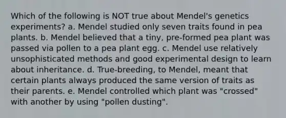 Which of the following is NOT true about Mendel's genetics experiments? a. Mendel studied only seven traits found in pea plants. b. Mendel believed that a tiny, pre-formed pea plant was passed via pollen to a pea plant egg. c. Mendel use relatively unsophisticated methods and good experimental design to learn about inheritance. d. True-breeding, to Mendel, meant that certain plants always produced the same version of traits as their parents. e. Mendel controlled which plant was "crossed" with another by using "pollen dusting".