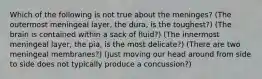 Which of the following is not true about the meninges? (The outermost meningeal layer, the dura, is the toughest?) (The brain is contained within a sack of fluid?) (The innermost meningeal layer, the pia, is the most delicate?) (There are two meningeal membranes?) (Just moving our head around from side to side does not typically produce a concussion?)