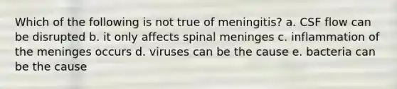 Which of the following is not true of meningitis? a. CSF flow can be disrupted b. it only affects spinal meninges c. inflammation of the meninges occurs d. viruses can be the cause e. bacteria can be the cause