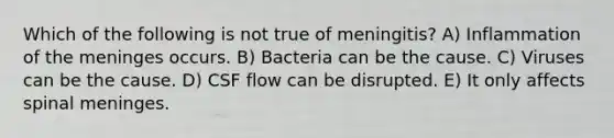 Which of the following is not true of meningitis? A) Inflammation of <a href='https://www.questionai.com/knowledge/k36SqhoPCV-the-meninges' class='anchor-knowledge'>the meninges</a> occurs. B) Bacteria can be the cause. C) Viruses can be the cause. D) CSF flow can be disrupted. E) It only affects spinal meninges.