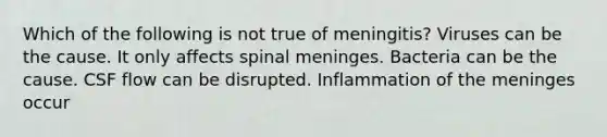 Which of the following is not true of meningitis? Viruses can be the cause. It only affects spinal meninges. Bacteria can be the cause. CSF flow can be disrupted. Inflammation of the meninges occur