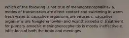 Which of the following is not true of meningoencephalitis? a. modes of transmission are direct contact and swimming in warm fresh water b. causative organisms are viruses c. causative organisms are Naegleria fowleri and Acanthamoeba d. treatment for primary amoebic meningoencephalitis is mostly ineffective e. infections of both the brain and meninges