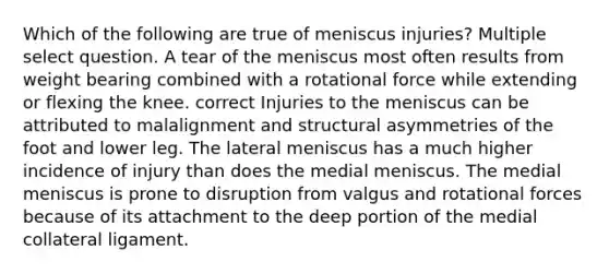 Which of the following are true of meniscus injuries? Multiple select question. A tear of the meniscus most often results from weight bearing combined with a rotational force while extending or flexing the knee. correct Injuries to the meniscus can be attributed to malalignment and structural asymmetries of the foot and lower leg. The lateral meniscus has a much higher incidence of injury than does the medial meniscus. The medial meniscus is prone to disruption from valgus and rotational forces because of its attachment to the deep portion of the medial collateral ligament.