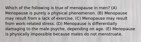 Which of the following is true of menopause in men? (A) Menopause is purely a physical phenomenon. (B) Menopause may result from a lack of exercise. (C) Menopause may result from work-related stress. (D) Menopause is differentially damaging to the male psyche, depending on age. (E) Menopause is physically impossible because males do not menstruate.