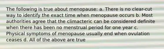 The following is true about menopause: a. There is no clear-cut way to identify the exact time when menopause occurs b. Most authorities agree that the climacteric can be considered definite when there has been no menstrual period for one year c. Physical symptoms of menopause usually end when ovulation ceases d. All of the above are true