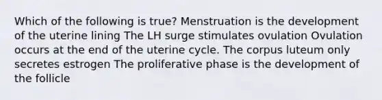 Which of the following is true? Menstruation is the development of the uterine lining The LH surge stimulates ovulation Ovulation occurs at the end of the uterine cycle. The corpus luteum only secretes estrogen The proliferative phase is the development of the follicle