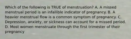 Which of the following is TRUE of menstruation? A. A missed menstrual period is an infallible indicator of pregnancy. B. A heavier menstrual flow is a common symptom of pregnancy. C. Depression, anxiety, or sickness can account for a missed period. D. Most women menstruate through the first trimester of their pregnancy