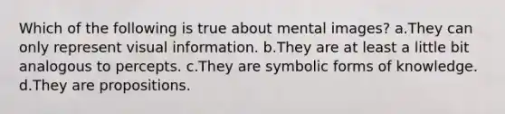 Which of the following is true about mental images? a.They can only represent visual information. b.They are at least a little bit analogous to percepts. c.They are symbolic forms of knowledge. d.They are propositions.