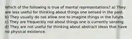 Which of the following is true of mental representations? a) They are less useful for thinking about things one sensed in the past. b) They usually do not allow one to imagine things in the future. c) They are frequently not about things one is currently sensing. d) They are not useful for thinking about abstract ideas that have no physical existence.