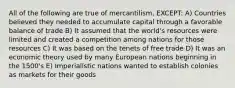 All of the following are true of mercantilism, EXCEPT: A) Countries believed they needed to accumulate capital through a favorable balance of trade B) It assumed that the world's resources were limited and created a competition among nations for those resources C) It was based on the tenets of free trade D) It was an economic theory used by many European nations beginning in the 1500's E) Imperialistic nations wanted to establish colonies as markets for their goods