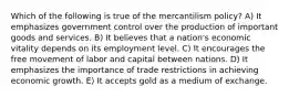 Which of the following is true of the mercantilism policy? A) It emphasizes government control over the production of important goods and services. B) It believes that a nation's economic vitality depends on its employment level. C) It encourages the free movement of labor and capital between nations. D) It emphasizes the importance of trade restrictions in achieving economic growth. E) It accepts gold as a medium of exchange.