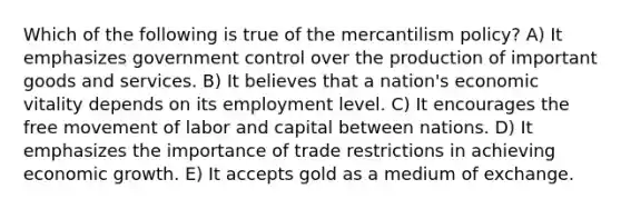 Which of the following is true of the mercantilism policy? A) It emphasizes government control over the production of important goods and services. B) It believes that a nation's economic vitality depends on its employment level. C) It encourages the free movement of labor and capital between nations. D) It emphasizes the importance of trade restrictions in achieving economic growth. E) It accepts gold as a medium of exchange.