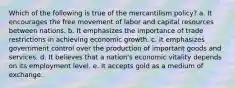 Which of the following is true of the mercantilism policy? a. It encourages the free movement of labor and capital resources between nations. b. It emphasizes the importance of trade restrictions in achieving economic growth. c. It emphasizes government control over the production of important goods and services. d. It believes that a nation's economic vitality depends on its employment level. e. It accepts gold as a medium of exchange.