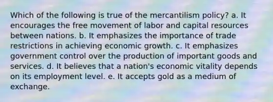 Which of the following is true of the mercantilism policy? a. It encourages the free movement of labor and capital resources between nations. b. It emphasizes the importance of trade restrictions in achieving economic growth. c. It emphasizes government control over the production of important goods and services. d. It believes that a nation's economic vitality depends on its employment level. e. It accepts gold as a medium of exchange.