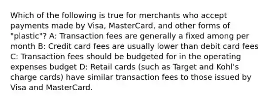 Which of the following is true for merchants who accept payments made by Visa, MasterCard, and other forms of "plastic"? A: Transaction fees are generally a fixed among per month B: Credit card fees are usually lower than debit card fees C: Transaction fees should be budgeted for in the operating expenses budget D: Retail cards (such as Target and Kohl's charge cards) have similar transaction fees to those issued by Visa and MasterCard.