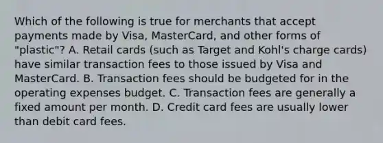 Which of the following is true for merchants that accept payments made by​ Visa, MasterCard, and other forms of​ "plastic"? A. Retail cards​ (such as Target and​ Kohl's charge​ cards) have similar transaction fees to those issued by Visa and MasterCard. B. Transaction fees should be budgeted for in the operating expenses budget. C. Transaction fees are generally a fixed amount per month. D. Credit card fees are usually lower than debit card fees.