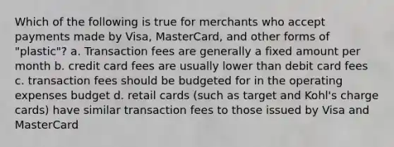 Which of the following is true for merchants who accept payments made by Visa, MasterCard, and other forms of "plastic"? a. Transaction fees are generally a fixed amount per month b. credit card fees are usually lower than debit card fees c. transaction fees should be budgeted for in the operating expenses budget d. retail cards (such as target and Kohl's charge cards) have similar transaction fees to those issued by Visa and MasterCard