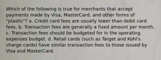 Which of the following is true for merchants that accept payments made by​ Visa, MasterCard, and other forms of​ "plastic"? a. Credit card fees are usually lower than debit card fees. b. Transaction fees are generally a fixed amount per month. c. Transaction fees should be budgeted for in the operating expenses budget. d. Retail cards​ (such as Target and​ Kohl's charge​ cards) have similar transaction fees to those issued by Visa and MasterCard.