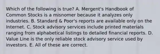 Which of the following is true? A. Mergent's Handbook of Common Stocks is a misnomer because it analyzes only industries. B. Standard & Poor's reports are available only on the Internet. C. Stock advisory services include printed materials ranging from alphabetical listings to detailed financial reports. D. Value Line is the only reliable stock advisory service used by investors. E. All of these are correct.