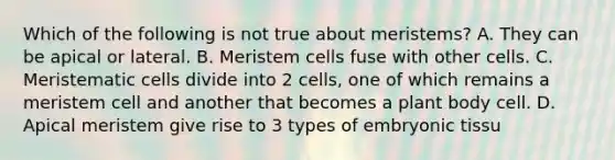 Which of the following is not true about meristems? A. They can be apical or lateral. B. Meristem cells fuse with other cells. C. Meristematic cells divide into 2 cells, one of which remains a meristem cell and another that becomes a plant body cell. D. Apical meristem give rise to 3 types of embryonic tissu