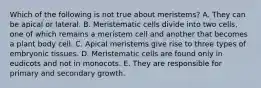 Which of the following is not true about meristems? A. They can be apical or lateral. B. Meristematic cells divide into two cells, one of which remains a meristem cell and another that becomes a plant body cell. C. Apical meristems give rise to three types of embryonic tissues. D. Meristematic cells are found only in eudicots and not in monocots. E. They are responsible for primary and secondary growth.