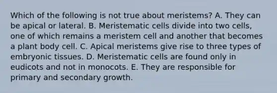 Which of the following is not true about meristems? A. They can be apical or lateral. B. Meristematic cells divide into two cells, one of which remains a meristem cell and another that becomes a plant body cell. C. Apical meristems give rise to three types of embryonic tissues. D. Meristematic cells are found only in eudicots and not in monocots. E. They are responsible for primary and secondary growth.