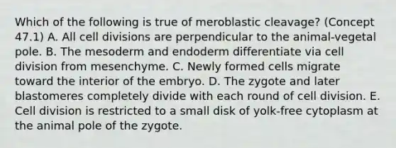 Which of the following is true of meroblastic cleavage? (Concept 47.1) A. All cell divisions are perpendicular to the animal-vegetal pole. B. The mesoderm and endoderm differentiate via cell division from mesenchyme. C. Newly formed cells migrate toward the interior of the embryo. D. The zygote and later blastomeres completely divide with each round of cell division. E. Cell division is restricted to a small disk of yolk-free cytoplasm at the animal pole of the zygote.