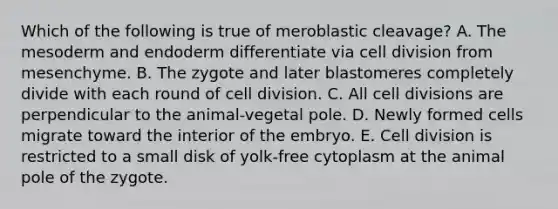 Which of the following is true of meroblastic cleavage? A. The mesoderm and endoderm differentiate via <a href='https://www.questionai.com/knowledge/kjHVAH8Me4-cell-division' class='anchor-knowledge'>cell division</a> from mesenchyme. B. The zygote and later blastomeres completely divide with each round of cell division. C. All cell divisions are perpendicular to the animal-vegetal pole. D. Newly formed cells migrate toward the interior of the embryo. E. Cell division is restricted to a small disk of yolk-free cytoplasm at the animal pole of the zygote.