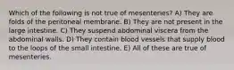 Which of the following is not true of mesenteries? A) They are folds of the peritoneal membrane. B) They are not present in the large intestine. C) They suspend abdominal viscera from the abdominal walls. D) They contain blood vessels that supply blood to the loops of the small intestine. E) All of these are true of mesenteries.