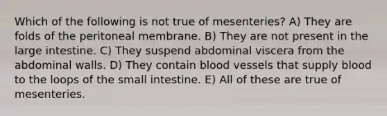 Which of the following is not true of mesenteries? A) They are folds of the peritoneal membrane. B) They are not present in the large intestine. C) They suspend abdominal viscera from the abdominal walls. D) They contain blood vessels that supply blood to the loops of the small intestine. E) All of these are true of mesenteries.