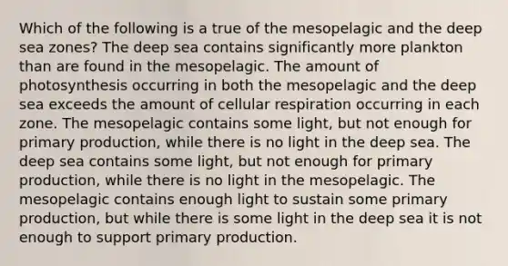 Which of the following is a true of the mesopelagic and the <a href='https://www.questionai.com/knowledge/kcMdA1bBV3-deep-sea' class='anchor-knowledge'>deep sea</a> zones? The deep sea contains significantly more plankton than are found in the mesopelagic. The amount of photosynthesis occurring in both the mesopelagic and the deep sea exceeds the amount of cellular respiration occurring in each zone. The mesopelagic contains some light, but not enough for <a href='https://www.questionai.com/knowledge/k9bmAHpJfE-primary-production' class='anchor-knowledge'>primary production</a>, while there is no light in the deep sea. The deep sea contains some light, but not enough for primary production, while there is no light in the mesopelagic. The mesopelagic contains enough light to sustain some primary production, but while there is some light in the deep sea it is not enough to support primary production.