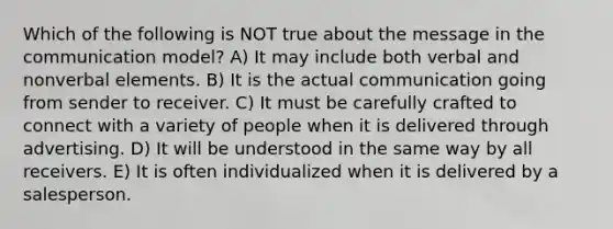 Which of the following is NOT true about the message in the communication model? A) It may include both verbal and nonverbal elements. B) It is the actual communication going from sender to receiver. C) It must be carefully crafted to connect with a variety of people when it is delivered through advertising. D) It will be understood in the same way by all receivers. E) It is often individualized when it is delivered by a salesperson.