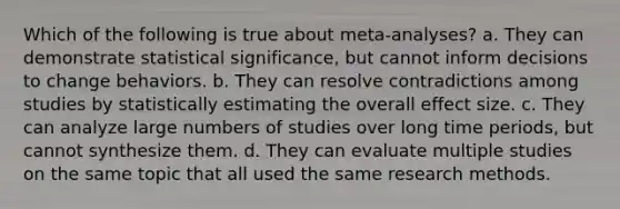 Which of the following is true about meta-analyses? a. They can demonstrate statistical significance, but cannot inform decisions to change behaviors. b. They can resolve contradictions among studies by statistically estimating the overall effect size. c. They can analyze large numbers of studies over long time periods, but cannot synthesize them. d. They can evaluate multiple studies on the same topic that all used the same research methods.