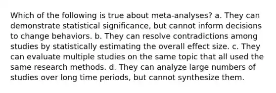 Which of the following is true about meta-analyses? a. They can demonstrate statistical significance, but cannot inform decisions to change behaviors. b. They can resolve contradictions among studies by statistically estimating the overall effect size. c. They can evaluate multiple studies on the same topic that all used the same research methods. d. They can analyze large numbers of studies over long time periods, but cannot synthesize them.