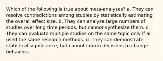 Which of the following is true about meta-analyses? a. They can resolve contradictions among studies by statistically estimating the overall effect size. b. They can analyze large numbers of studies over long time periods, but cannot synthesize them. c. They can evaluate multiple studies on the same topic only if all used the same research methods. d. They can demonstrate statistical significance, but cannot inform decisions to change behaviors.