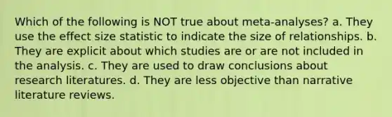 Which of the following is NOT true about meta-analyses? a. They use the effect size statistic to indicate the size of relationships. b. They are explicit about which studies are or are not included in the analysis. c. They are used to draw conclusions about research literatures. d. They are less objective than narrative literature reviews.