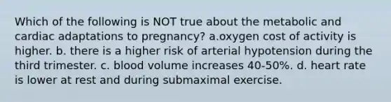 Which of the following is NOT true about the metabolic and cardiac adaptations to pregnancy? a.oxygen cost of activity is higher. b. there is a higher risk of arterial hypotension during the third trimester. c. blood volume increases 40-50%. d. heart rate is lower at rest and during submaximal exercise.