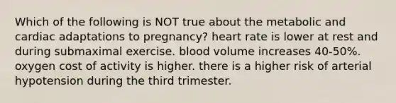 Which of the following is NOT true about the metabolic and cardiac adaptations to pregnancy? heart rate is lower at rest and during submaximal exercise. blood volume increases 40-50%. oxygen cost of activity is higher. there is a higher risk of arterial hypotension during the third trimester.