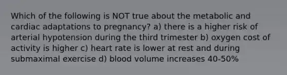 Which of the following is NOT true about the metabolic and cardiac adaptations to pregnancy? a) there is a higher risk of arterial hypotension during the third trimester b) oxygen cost of activity is higher c) heart rate is lower at rest and during submaximal exercise d) blood volume increases 40-50%