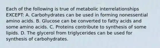 Each of the following is true of metabolic interrelationships EXCEPT: A. Carbohydrates can be used in forming nonessential amino acids. B. Glucose can be converted to fatty acids and some amino acids. C. Proteins contribute to synthesis of some lipids. D. The glycerol from triglycerides can be used for synthesis of carbohydrates.