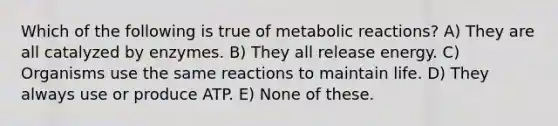 Which of the following is true of metabolic reactions? A) They are all catalyzed by enzymes. B) They all release energy. C) Organisms use the same reactions to maintain life. D) They always use or produce ATP. E) None of these.